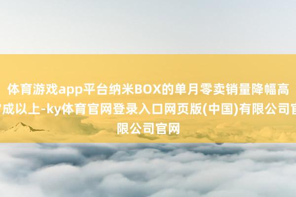 体育游戏app平台纳米BOX的单月零卖销量降幅高达7成以上-ky体育官网登录入口网页版(中国)有限公司官网