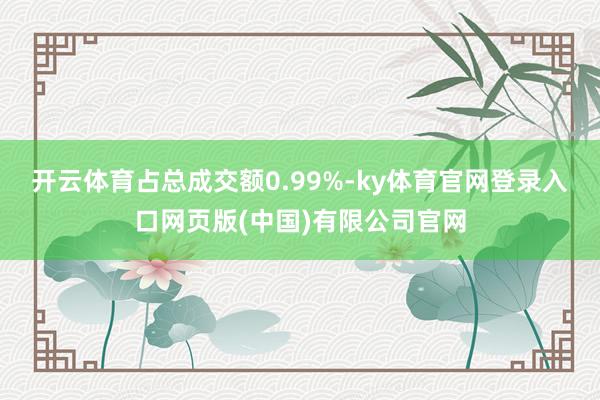 开云体育占总成交额0.99%-ky体育官网登录入口网页版(中国)有限公司官网