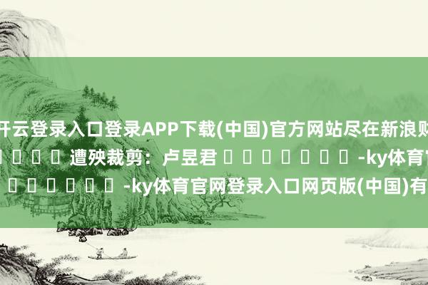 开云登录入口登录APP下载(中国)官方网站尽在新浪财经APP 遭殃裁剪:卢昱君 -ky体育官网登录入口网页版(中国)有限公司官网