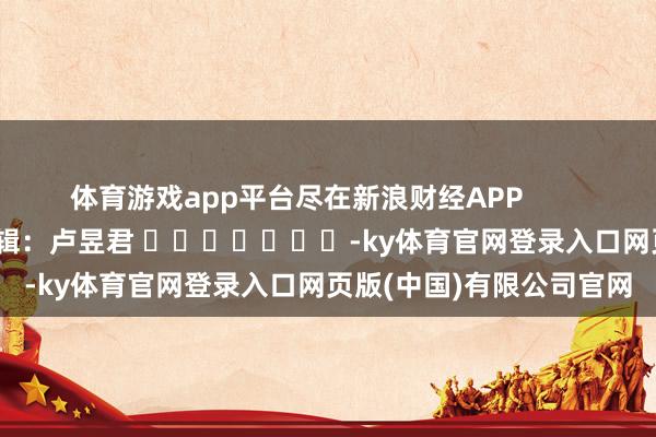 体育游戏app平台尽在新浪财经APP            						牵累剪辑：卢昱君 							-ky体育官网登录入口网页版(中国)有限公司官网