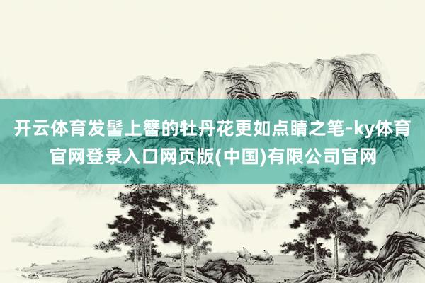 开云体育发髻上簪的牡丹花更如点睛之笔-ky体育官网登录入口网页版(中国)有限公司官网