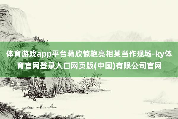 体育游戏app平台蒋欣惊艳亮相某当作现场-ky体育官网登录入口网页版(中国)有限公司官网