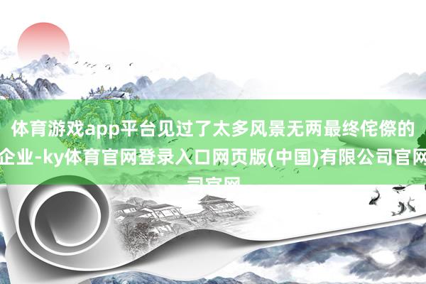 体育游戏app平台见过了太多风景无两最终侘傺的企业-ky体育官网登录入口网页版(中国)有限公司官网