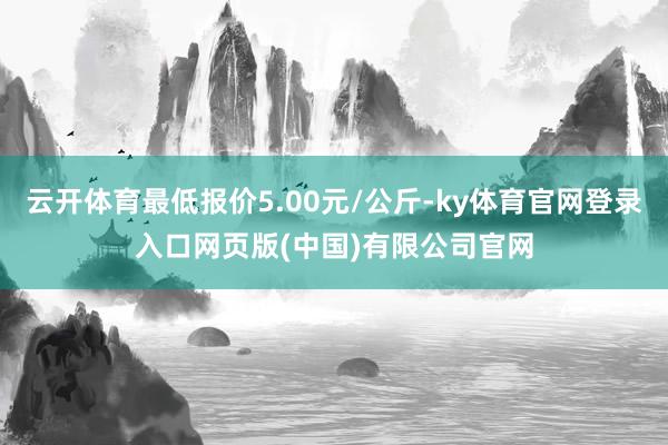 云开体育最低报价5.00元/公斤-ky体育官网登录入口网页版(中国)有限公司官网