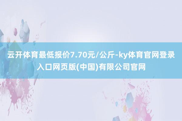 云开体育最低报价7.70元/公斤-ky体育官网登录入口网页版(中国)有限公司官网