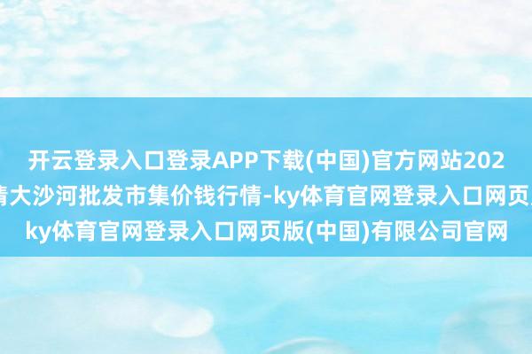 开云登录入口登录APP下载(中国)官方网站2024年12月30日天津武清大沙河批发市集价钱行情-ky体育官网登录入口网页版(中国)有限公司官网