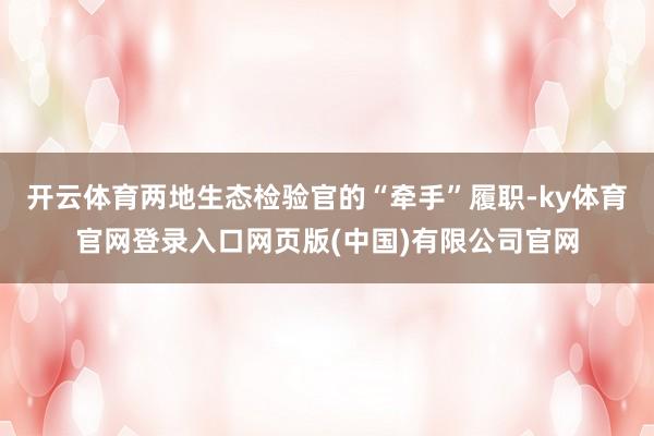开云体育两地生态检验官的“牵手”履职-ky体育官网登录入口网页版(中国)有限公司官网