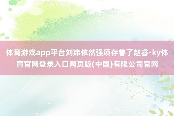 体育游戏app平台刘炜依然强项存眷了赵睿-ky体育官网登录入口网页版(中国)有限公司官网