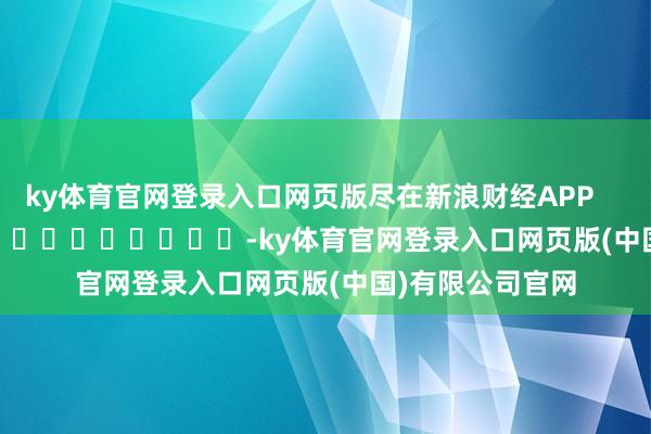 ky体育官网登录入口网页版尽在新浪财经APP            													-ky体育官网登录入口网页版(中国)有限公司官网