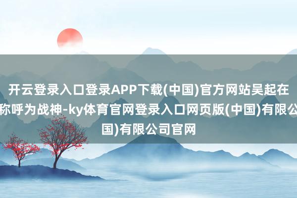 开云登录入口登录APP下载(中国)官方网站吴起在那时被称呼为战神-ky体育官网登录入口网页版(中国)有限公司官网