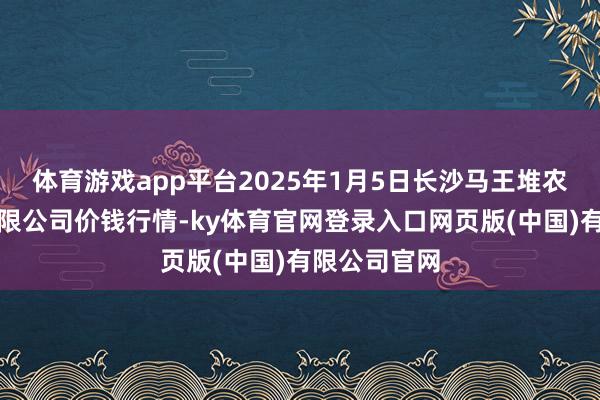 体育游戏app平台2025年1月5日长沙马王堆农居品股份有限公司价钱行情-ky体育官网登录入口网页版(中国)有限公司官网