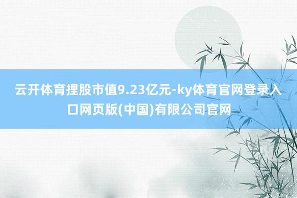 云开体育捏股市值9.23亿元-ky体育官网登录入口网页版(中国)有限公司官网