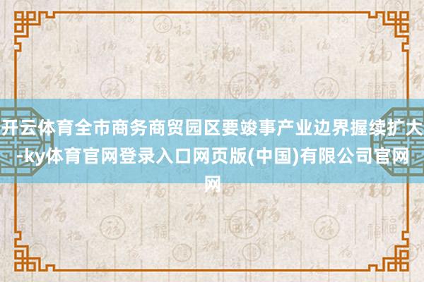 开云体育全市商务商贸园区要竣事产业边界握续扩大-ky体育官网登录入口网页版(中国)有限公司官网