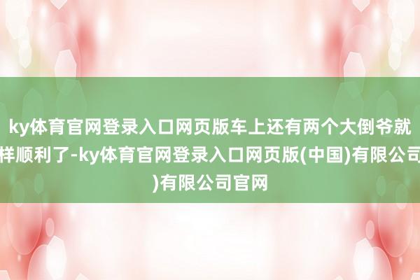 ky体育官网登录入口网页版车上还有两个大倒爷就没这样顺利了-ky体育官网登录入口网页版(中国)有限公司官网