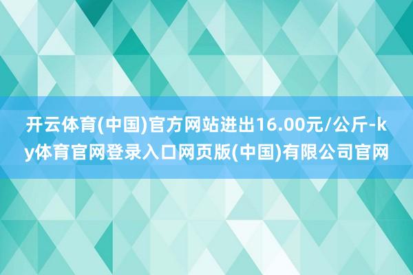 开云体育(中国)官方网站进出16.00元/公斤-ky体育官网登录入口网页版(中国)有限公司官网