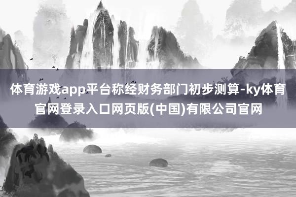 体育游戏app平台称经财务部门初步测算-ky体育官网登录入口网页版(中国)有限公司官网