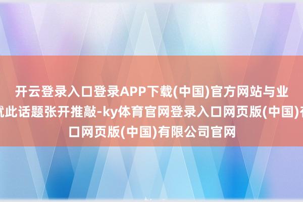 开云登录入口登录APP下载(中国)官方网站与业内一又友们就此话题张开推敲-ky体育官网登录入口网页版(中国)有限公司官网