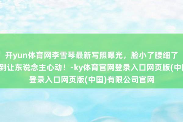 开yun体育网李雪琴最新写照曝光，脸小了腰细了，瘦死后好意思到让东说念主心动！-ky体育官网登录入口网页版(中国)有限公司官网