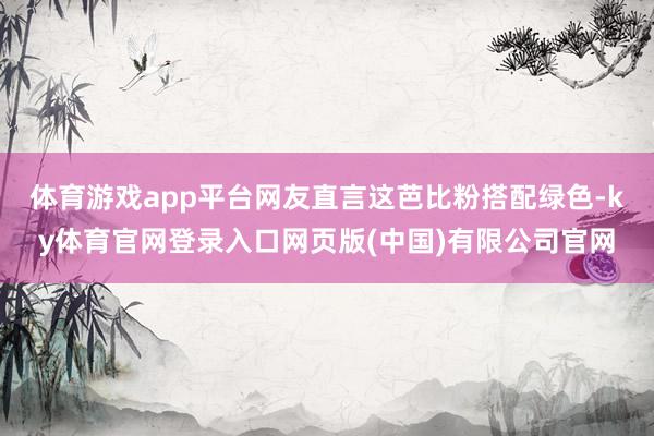 体育游戏app平台网友直言这芭比粉搭配绿色-ky体育官网登录入口网页版(中国)有限公司官网