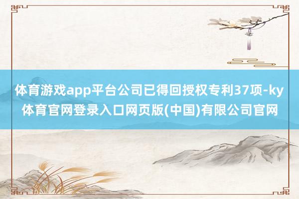 体育游戏app平台公司已得回授权专利37项-ky体育官网登录入口网页版(中国)有限公司官网