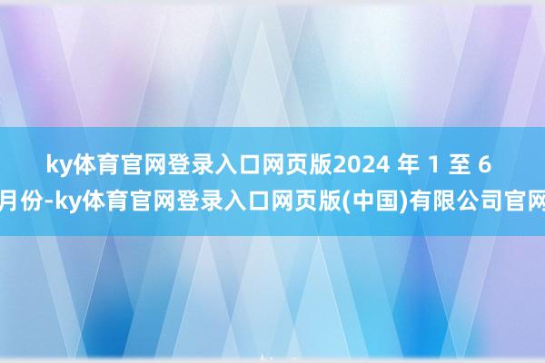 ky体育官网登录入口网页版2024 年 1 至 6 月份-ky体育官网登录入口网页版(中国)有限公司官网