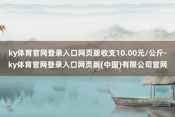 ky体育官网登录入口网页版收支10.00元/公斤-ky体育官网登录入口网页版(中国)有限公司官网