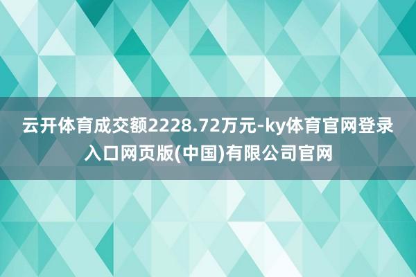 云开体育成交额2228.72万元-ky体育官网登录入口网页版(中国)有限公司官网