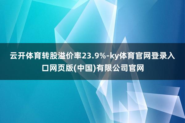 云开体育转股溢价率23.9%-ky体育官网登录入口网页版(中国)有限公司官网