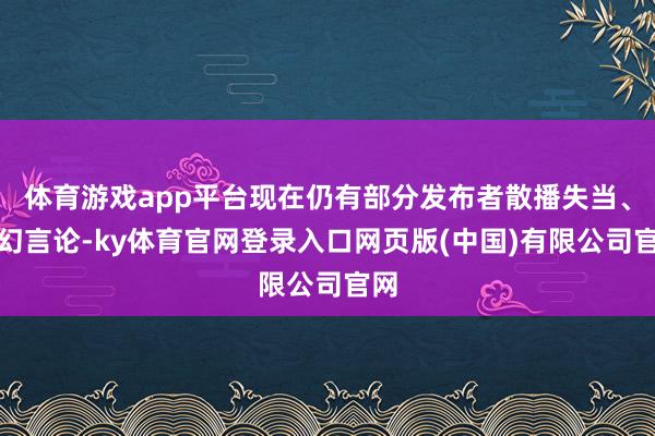体育游戏app平台现在仍有部分发布者散播失当、空幻言论-ky体育官网登录入口网页版(中国)有限公司官网