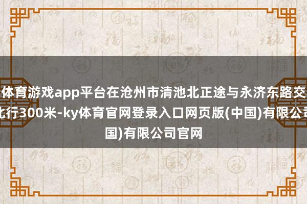 体育游戏app平台在沧州市清池北正途与永济东路交叉口北行300米-ky体育官网登录入口网页版(中国)有限公司官网