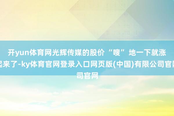 开yun体育网光辉传媒的股价 “嗖” 地一下就涨起来了-ky体育官网登录入口网页版(中国)有限公司官网