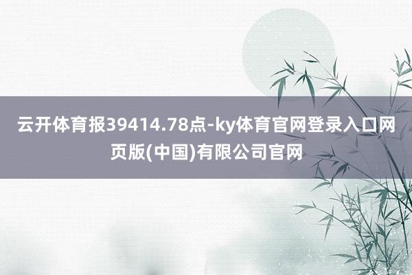 云开体育报39414.78点-ky体育官网登录入口网页版(中国)有限公司官网
