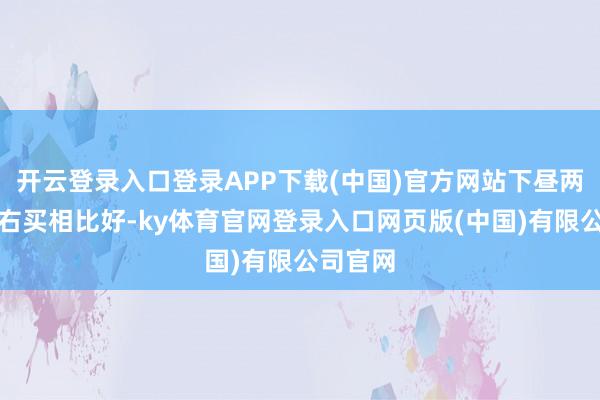开云登录入口登录APP下载(中国)官方网站下昼两点半左右买相比好-ky体育官网登录入口网页版(中国)有限公司官网