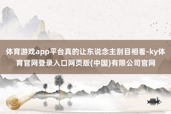 体育游戏app平台真的让东说念主刮目相看-ky体育官网登录入口网页版(中国)有限公司官网