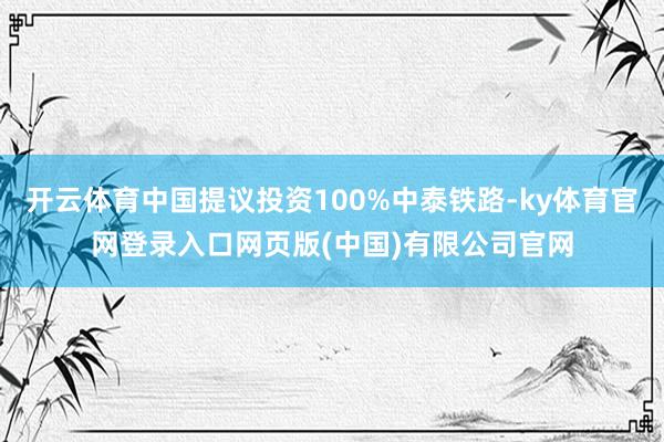 开云体育中国提议投资100%中泰铁路-ky体育官网登录入口网页版(中国)有限公司官网