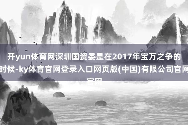 开yun体育网深圳国资委是在2017年宝万之争的时候-ky体育官网登录入口网页版(中国)有限公司官网