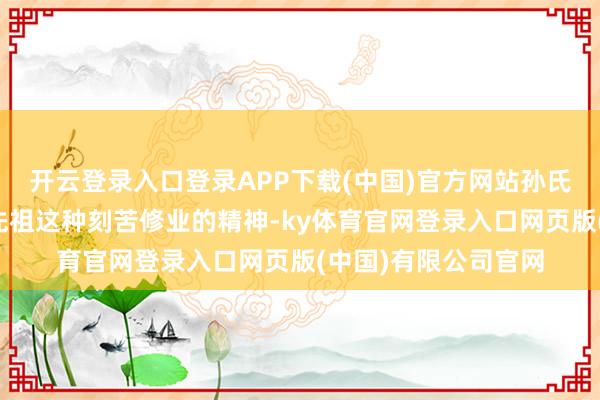 开云登录入口登录APP下载(中国)官方网站孙氏族东谈主为了顾虑先祖这种刻苦修业的精神-ky体育官网登录入口网页版(中国)有限公司官网