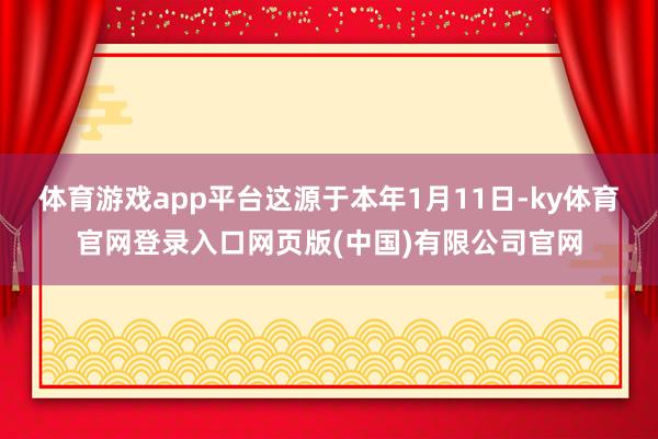 体育游戏app平台这源于本年1月11日-ky体育官网登录入口网页版(中国)有限公司官网