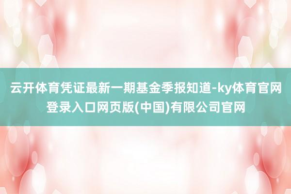 云开体育凭证最新一期基金季报知道-ky体育官网登录入口网页版(中国)有限公司官网