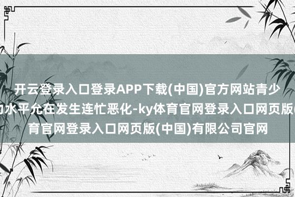 开云登录入口登录APP下载(中国)官方网站青少年东说念主口的视力水平允在发生连忙恶化-ky体育官网登录入口网页版(中国)有限公司官网