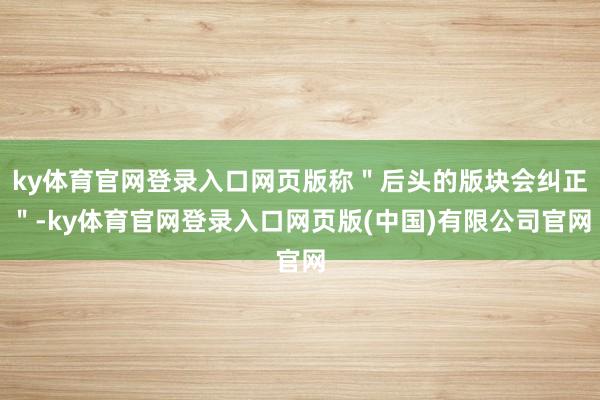 ky体育官网登录入口网页版称＂后头的版块会纠正＂-ky体育官网登录入口网页版(中国)有限公司官网