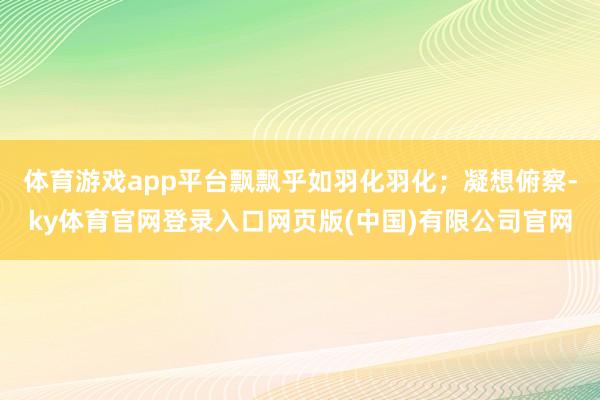 体育游戏app平台飘飘乎如羽化羽化；凝想俯察-ky体育官网登录入口网页版(中国)有限公司官网