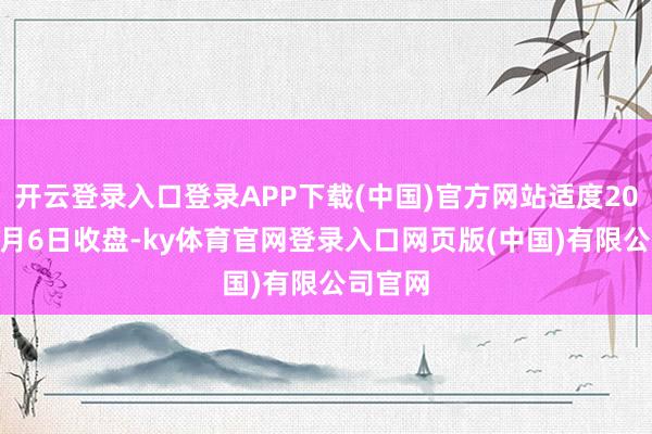 开云登录入口登录APP下载(中国)官方网站适度2025年3月6日收盘-ky体育官网登录入口网页版(中国)有限公司官网