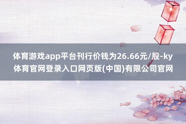 体育游戏app平台刊行价钱为26.66元/股-ky体育官网登录入口网页版(中国)有限公司官网