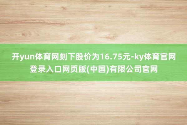 开yun体育网刻下股价为16.75元-ky体育官网登录入口网页版(中国)有限公司官网