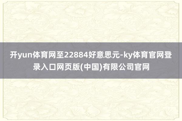 开yun体育网至22884好意思元-ky体育官网登录入口网页版(中国)有限公司官网