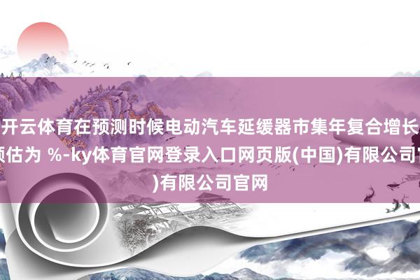 开云体育在预测时候电动汽车延缓器市集年复合增长率预估为 %-ky体育官网登录入口网页版(中国)有限公司官网