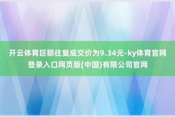 开云体育巨额往复成交价为9.34元-ky体育官网登录入口网页版(中国)有限公司官网