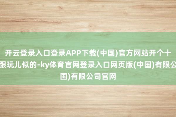 开云登录入口登录APP下载(中国)官方网站开个十年八年跟玩儿似的-ky体育官网登录入口网页版(中国)有限公司官网