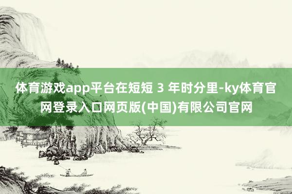 体育游戏app平台在短短 3 年时分里-ky体育官网登录入口网页版(中国)有限公司官网
